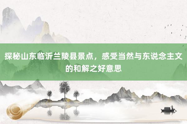 探秘山东临沂兰陵县景点，感受当然与东说念主文的和解之好意思