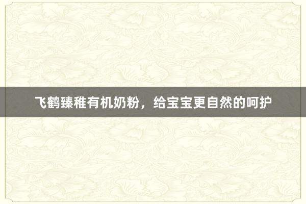 飞鹤臻稚有机奶粉，给宝宝更自然的呵护
