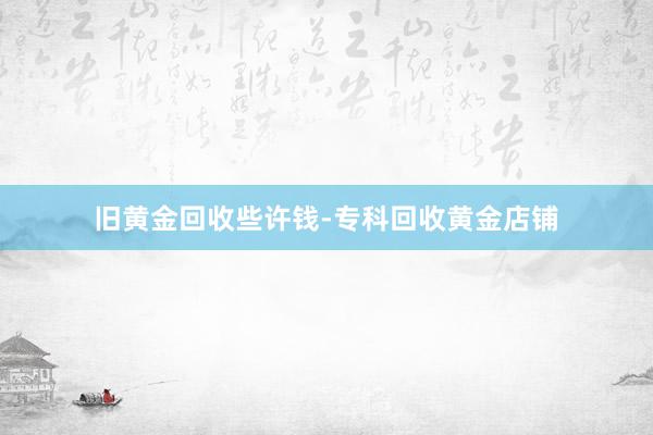 旧黄金回收些许钱-专科回收黄金店铺